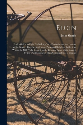 Elgin: and a Guide to Elgin Cathedral, Once Denominated the Lantern of the North: Together With Some Pious and Religious Refl by Shanks, John