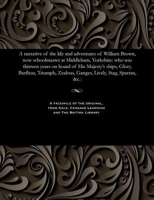 A Narrative of the Life and Adventures of William Brown, Now Schoolmaster at Middleham, Yorkshire: Who Was Thirteen Years on Board of His Majesty's Sh by Brown, William Schoolmaster at Middleha