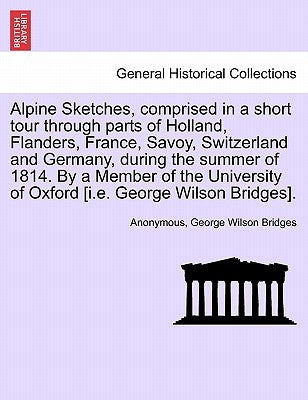 Alpine Sketches, Comprised in a Short Tour Through Parts of Holland, Flanders, France, Savoy, Switzerland and Germany, During the Summer of 1814. by a by Anonymous
