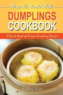 Wrap The World with Dumplings Cookbook: A Secret Stash of Unique Dumpling Recipes by Flatt, Bobby