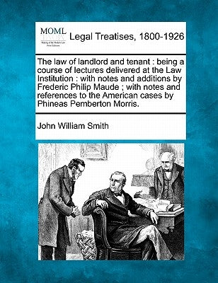 The Law of Landlord and Tenant: Being a Course of Lectures Delivered at the Law Institution: With Notes and Additions by Frederic Philip Maude; With N by Smith, John William