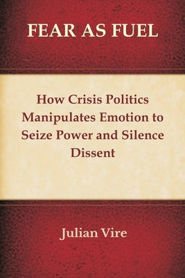Fear as Fuel: How Crisis Politics Manipulates Emotion to Seize Power and Silence Dissent by Vire, Julian