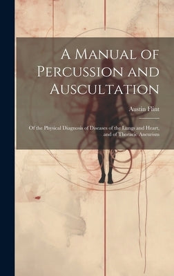A Manual of Percussion and Auscultation: Of the Physical Diagnosis of Diseases of the Lungs and Heart, and of Thoracic Aneurism by Flint, Austin