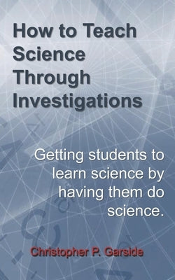How to Teach Science Through Investigations: Getting students to learn science by doing science by Garside, Christopher P.