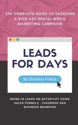 Leads For Days: The Complete Guide to Creating Kick Ass Social Media Marketing Campaign. Bring in leads on autopilot using sales funne by Friscia, Christina