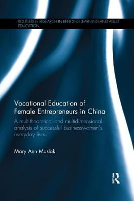 Vocational Education of Female Entrepreneurs in China: A multitheoretical and multidimensional analysis of successful businesswomen's everyday lives by Maslak, Mary Ann