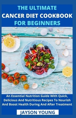 The Ultimate Cancer Diet Cookbook For Beginners: An Essential Nutrition Guide With Quick, Delicious And Nutritious Recipes To Nourish And Boost Health by Jayson Young