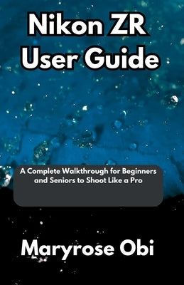 Nikon ZR User Guide: A Complete Walkthrough for Beginners and Seniors to Shoot Like a Pro by Obi, Maryrose