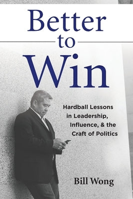 Better to Win: Hardball Lessons in Leadership, Influence, & the Craft of Politics by Wong, Bill