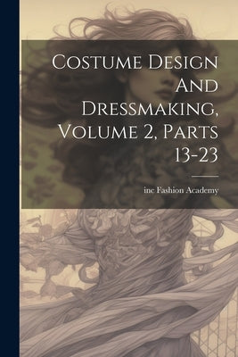 Costume Design And Dressmaking, Volume 2, Parts 13-23 by Inc, Fashion Academy