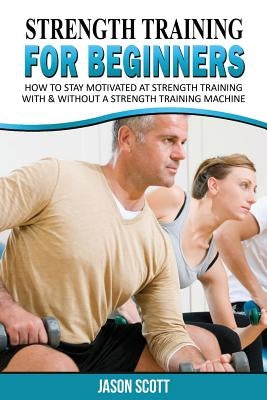 Strength Training for Beginners: A Start Up Guide to Getting in Shape Easily Now! by Scotts, Jason