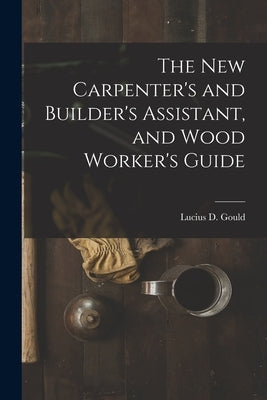 The New Carpenter's and Builder's Assistant, and Wood Worker's Guide by Gould, Lucius D.