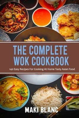 The Complete Wok Cookbook: 140 Easy Recipes For Cooking At Home Tasty Asian Food by Blanc, Maki