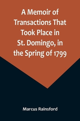 A Memoir of Transactions That Took Place in St. Domingo, in the Spring of 1799; Affording an Idea of the Present State of that Country, the Real Chara by Rainsford, Marcus