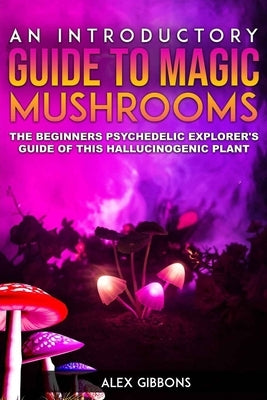An Introductory Guide to Magic Mushrooms: The Beginners Psychedelic Explorer's Guide of This Hallucinogenic Plant by Gibbons, Alex