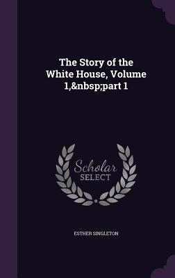 The Story of the White House, Volume 1, part 1 by Singleton, Esther
