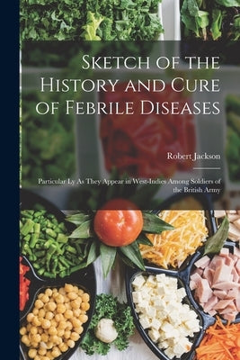 Sketch of the History and Cure of Febrile Diseases: Particular Ly As They Appear in West-Indies Among Soldiers of the British Army by Jackson, Robert