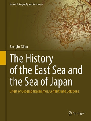 The History of the East Sea and the Sea of Japan: Origin of Geographical Names, Conflicts and Solutions by Shim, Jeongbo