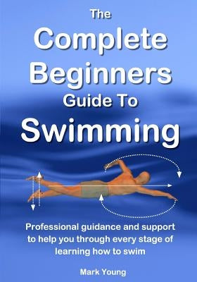 The Complete Beginners Guide To Swimming: Professional guidance and support to help you through every stage of learning how to swim by Young, Mark
