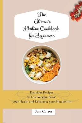 The Ultimate Alkaline Cookbook for Beginners: Delicious Recipes to lose Weight, boost your Health and rebalance your Metabolism by Carter, Sam