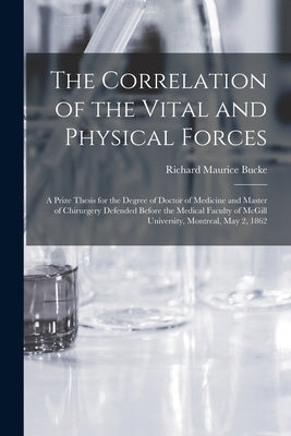 The Correlation of the Vital and Physical Forces [microform]: a Prize Thesis for the Degree of Doctor of Medicine and Master of Chirurgery Defended Be by Bucke, Richard Maurice 1837-1902