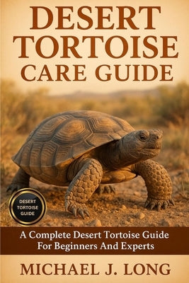 Desert Tortoise Care Guide: A Complete Desert Tortoise Guide For Beginners And Experts by J. Long, Michael