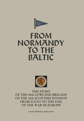 FROM NORMANDY TO THE BALTIC The Story Of The 44th Lowland Infantry Brigade Of The 15th Scottish Division From D Day to The End Of The War In Europe by Anon