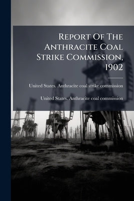 Report Of The Anthracite Coal Strike Commission, 1902: Reprinted October 1920 With Subsequent Agreements And The Majority And Minority Reports Of The by United States Anthracite Coal Strike Co