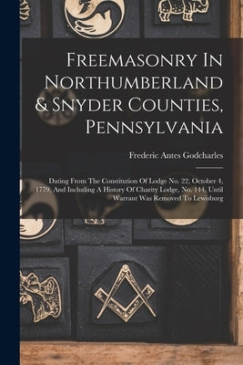 Freemasonry In Northumberland & Snyder Counties, Pennsylvania: Dating From The Constitution Of Lodge No. 22, October 4, 1779, And Including A History by Godcharles, Frederic Antes