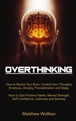 Overthinking: How to Rewire Your Brain, Control Your Thoughts, Emotions, Anxiety, Procrastination and Sleep. How to Gain Positive Ha by Wollkan, Matthew