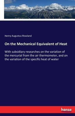 On the Mechanical Equivalent of Heat: With subsidiary researches on the variation of the mercurial from the air thermometer, and on the variation of t by Rowland, Henry Augustus
