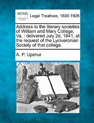 Address to the Literary Societies of William and Mary College, Va.: Delivered July 2d, 1841, at the Request of the Lyciveronian Society of That Colleg by Upshur, A. P.
