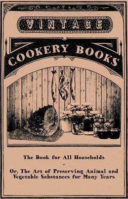 The Book for All Households - Or, The Art of Preserving Animal and Vegetable Substances for Many Years by Anon