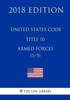 United States Code - Title 10 - Armed Forces (1/5) (2018 Edition) by The Law Library