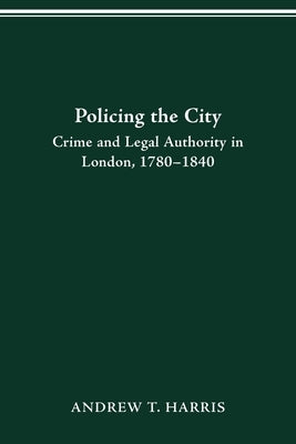 Policing the City: Crime & Legal Authority in London, 1780-1840 by Harris, Andrew T.