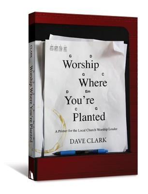 Worship Where You're Planted: A Primer for the Local Church Worship Leader by Clark, Dave