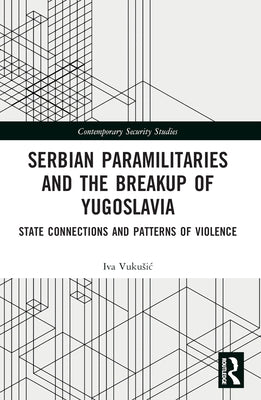 Serbian Paramilitaries and the Breakup of Yugoslavia: State Connections and Patterns of Violence by Vukusic, Iva