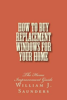 How to Buy Replacement Windows for Your Home: The Home Improvement Guide by Saunders, William J.