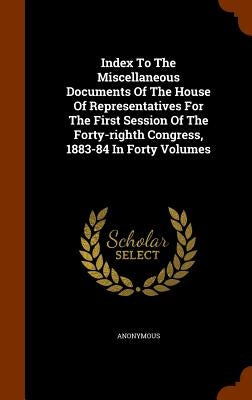 Index To The Miscellaneous Documents Of The House Of Representatives For The First Session Of The Forty-righth Congress, 1883-84 In Forty Volumes by Anonymous