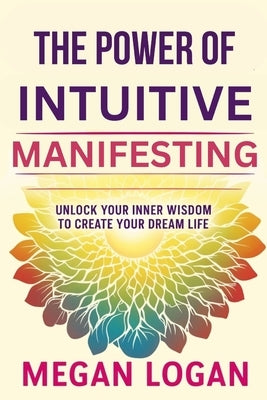 The Power of Intuitive Manifesting: Unlock Your Inner Wisdom to Create Your Dream Life by Logan, Megan