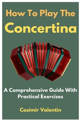 How To Play The Concertina: A Comprehensive Guide With Practical Exercises by Valentin, Casimir