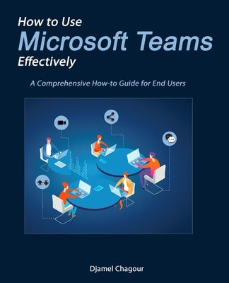 How to Use Microsoft Teams Effectively: A Comprehensive How-to Guide for End Users by Chagour, Djamel