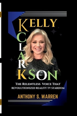 Kelly Clarkson: The Relentless Voice That Revolutionized Reality TV Stardom by S. Warren, Anthony