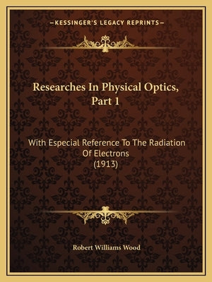 Researches In Physical Optics, Part 1: With Especial Reference To The Radiation Of Electrons (1913) by Wood, Robert Williams