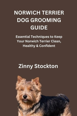 Norwich Terrier Dog Grooming Guide: Essential Techniques to Keep Your Norwich Terrier Clean, Healthy & Confident by Stockton, Zinny