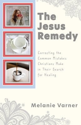 The Jesus Remedy: Correcting the Common Mistakes Christians Make in Their Search for Healing by Varner, Melanie