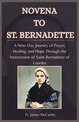 Novena to St. Bernadette: A Nine-Day Journey of Prayer, Healing, and Hope Through the Intercession of Saint Bernadette of Lourdes by McCarthy, James