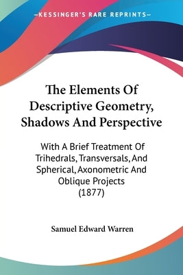 The Elements Of Descriptive Geometry, Shadows And Perspective: With A Brief Treatment Of Trihedrals, Transversals, And Spherical, Axonometric And Obli by Warren, Samuel Edward