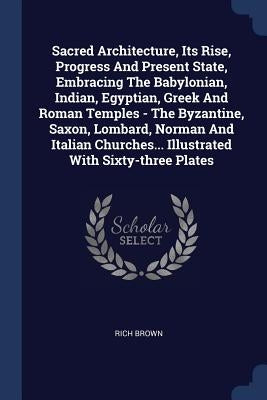 Sacred Architecture, Its Rise, Progress And Present State, Embracing The Babylonian, Indian, Egyptian, Greek And Roman Temples - The Byzantine, Saxon, by Brown, Rich