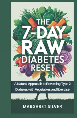 The 7-Day Raw Diabetes Reset: A Natural Approach to Reversing Type 2 Diabetes with Vegetables and Exercise by Silver, Margaret